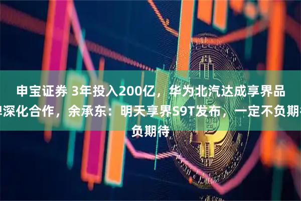 申宝证券 3年投入200亿，华为北汽达成享界品牌深化合作，余承东：明天享界S9T发布，一定不负期待
