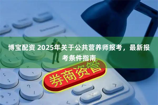博宝配资 2025年关于公共营养师报考，最新报考条件指南