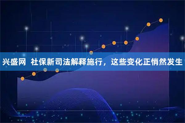 兴盛网  社保新司法解释施行，这些变化正悄然发生