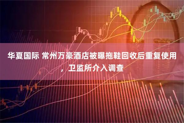 华夏国际 常州万豪酒店被曝拖鞋回收后重复使用，卫监所介入调查