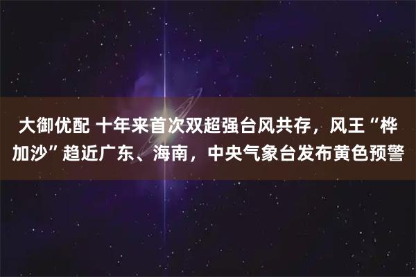 大御优配 十年来首次双超强台风共存，风王“桦加沙”趋近广东、海南，中央气象台发布黄色预警