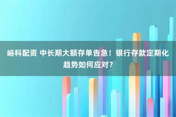 峪科配资 中长期大额存单告急!银行存款定期化趋势如何应对?