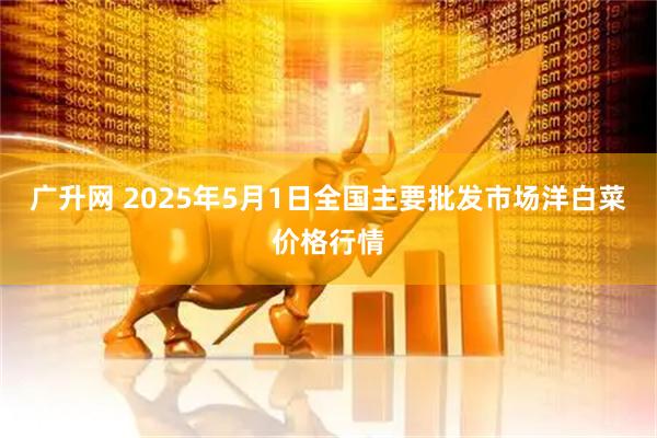 广升网 2025年5月1日全国主要批发市场洋白菜价格行情