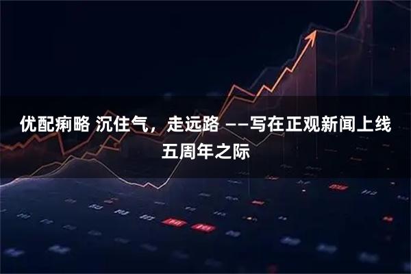 优配痢略 沉住气,走远路 ——写在正观新闻上线五周年之际