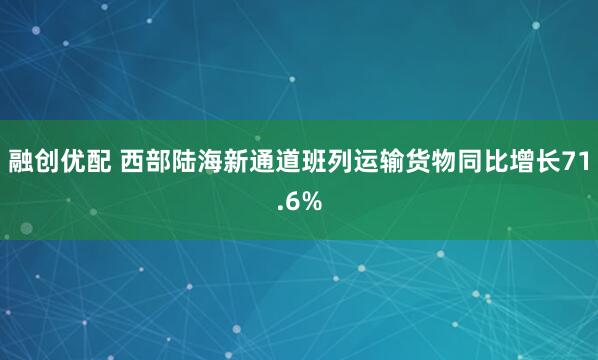 融创优配 西部陆海新通道班列运输货物同比增长71.6%