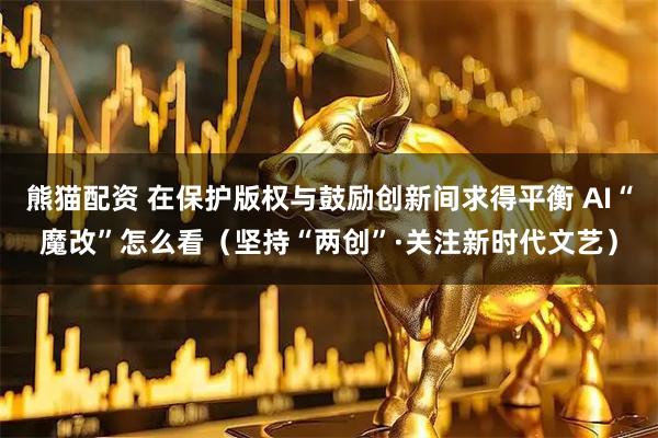 熊猫配资 在保护版权与鼓励创新间求得平衡 AI“魔改”怎么看（坚持“两创”·关注新时代文艺）