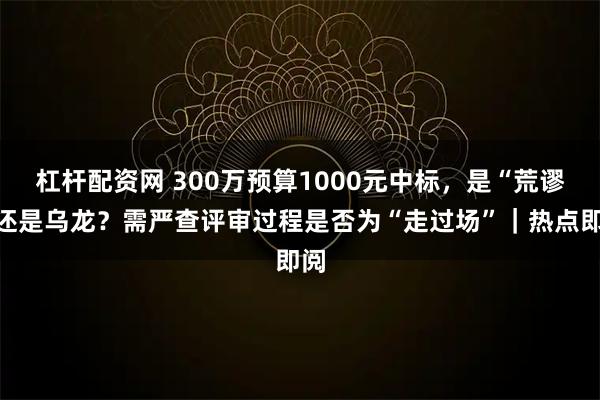 杠杆配资网 300万预算1000元中标，是“荒谬”还是乌龙？需严查评审过程是否为“走过场”｜热点即阅