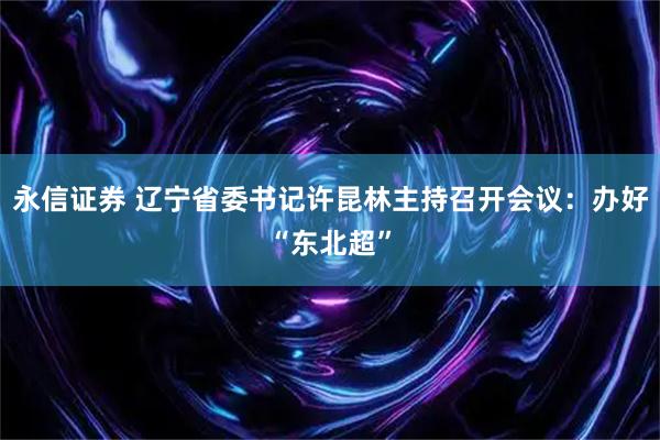 永信证券 辽宁省委书记许昆林主持召开会议：办好“东北超”