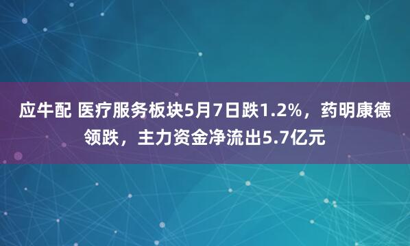 应牛配 医疗服务板块5月7日跌1.2%，药明康德领跌，主力资金净流出5.7亿元