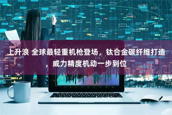 上升浪 全球最轻重机枪登场，钛合金碳纤维打造，威力精度机动一步到位