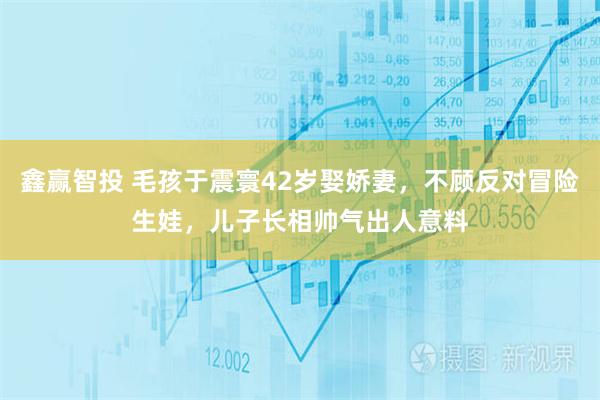 鑫赢智投 毛孩于震寰42岁娶娇妻,不顾反对冒险生娃,儿子长相帅气出人意料