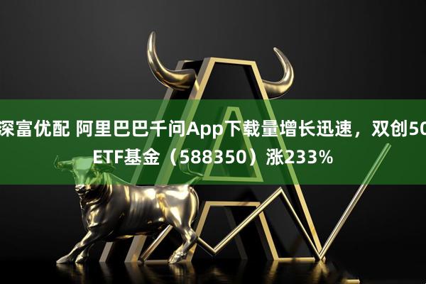 深富优配 阿里巴巴千问App下载量增长迅速，双创50ETF基金（588350）涨233%
