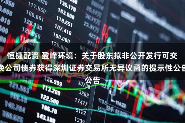 恒捷配资 盈峰环境：关于股东拟非公开发行可交换公司债券获得深圳证券交易所无异议函的提示性公告