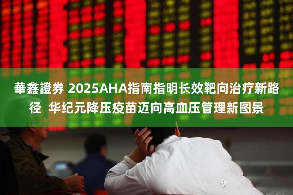 華鑫證券 2025AHA指南指明长效靶向治疗新路径  华纪元降压疫苗迈向高血压管理新图景