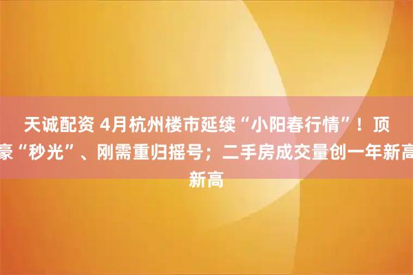 天诚配资 4月杭州楼市延续“小阳春行情”!顶豪“秒光”、刚需重归摇号;二手房成交量创一年新高
