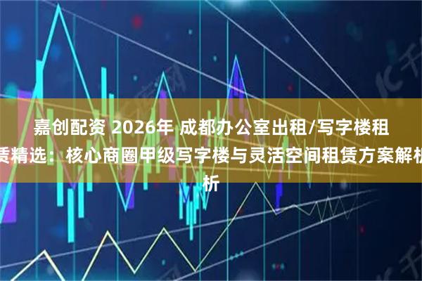 嘉创配资 2026年 成都办公室出租/写字楼租赁精选:核心商圈甲级写字楼与灵活空间租赁方案解析