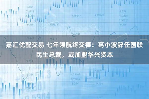 嘉汇优配交易 七年领航终交棒：葛小波辞任国联民生总裁，或加盟华兴资本
